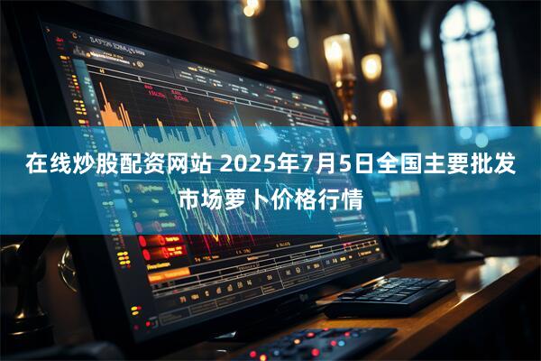 在线炒股配资网站 2025年7月5日全国主要批发市场萝卜价格行情
