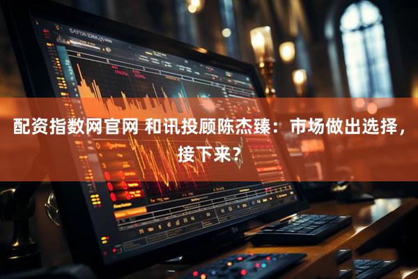 配资指数网官网 和讯投顾陈杰臻：市场做出选择，接下来？