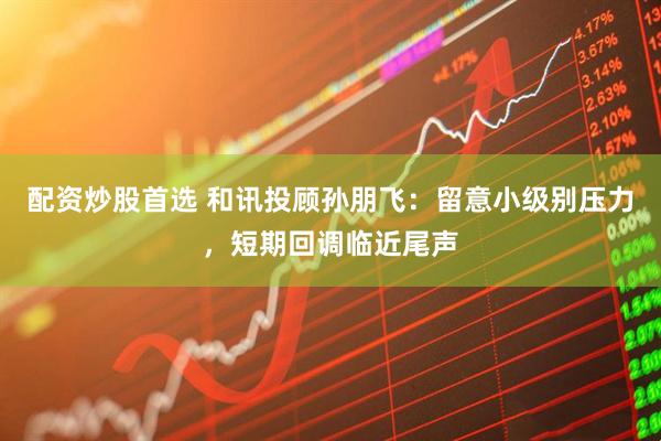 配资炒股首选 和讯投顾孙朋飞：留意小级别压力，短期回调临近尾声