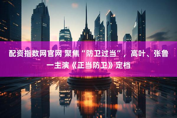 配资指数网官网 聚焦“防卫过当”，高叶、张鲁一主演《正当防卫》定档