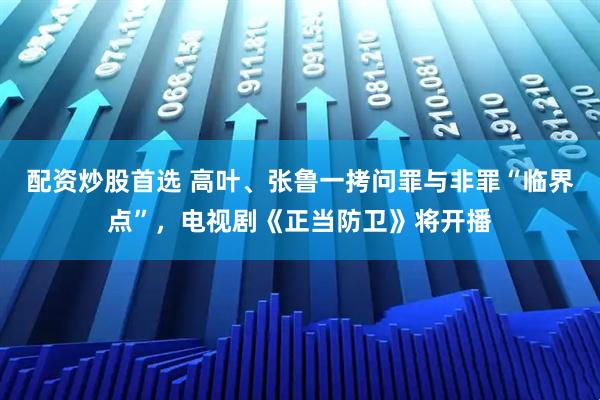 配资炒股首选 高叶、张鲁一拷问罪与非罪“临界点”，电视剧《正当防卫》将开播