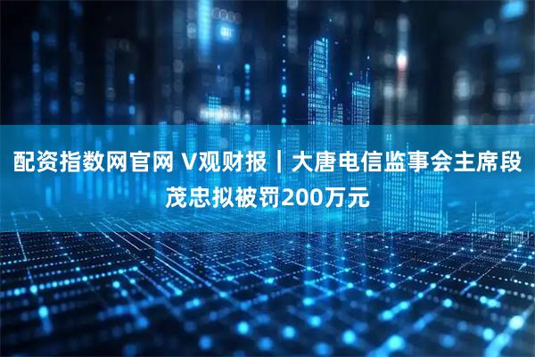 配资指数网官网 V观财报｜大唐电信监事会主席段茂忠拟被罚200万元