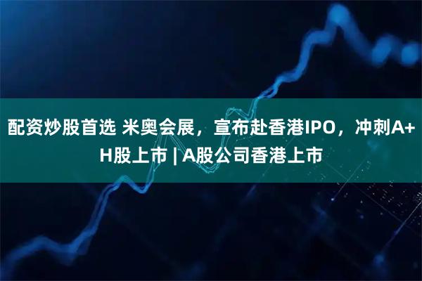配资炒股首选 米奥会展，宣布赴香港IPO，冲刺A+H股上市 | A股公司香港上市