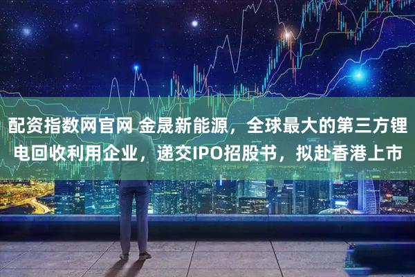 配资指数网官网 金晟新能源，全球最大的第三方锂电回收利用企业，递交IPO招股书，拟赴香港上市