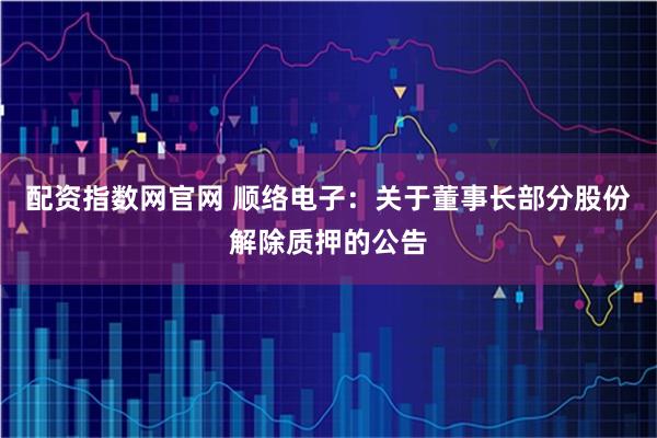 配资指数网官网 顺络电子：关于董事长部分股份解除质押的公告