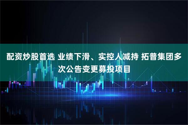 配资炒股首选 业绩下滑、实控人减持 拓普集团多次公告变更募投项目