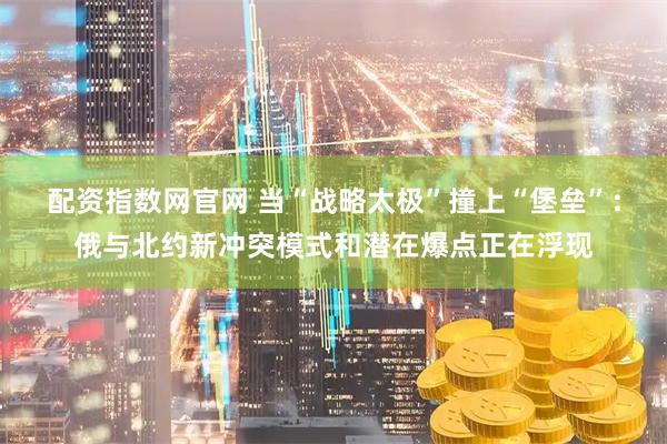 配资指数网官网 当“战略太极”撞上“堡垒”：俄与北约新冲突模式和潜在爆点正在浮现