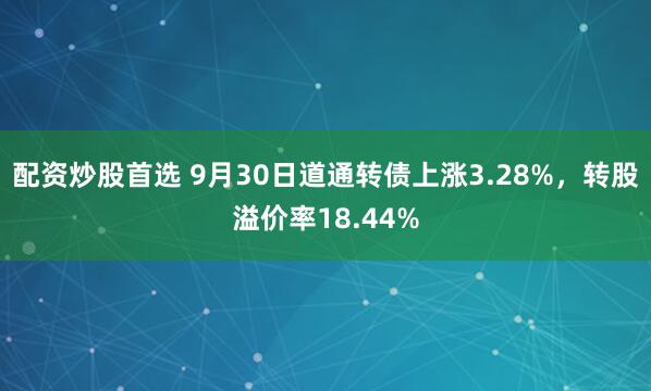 配资炒股首选 9月30日道通转债上涨3.28%，转股溢价率18.44%