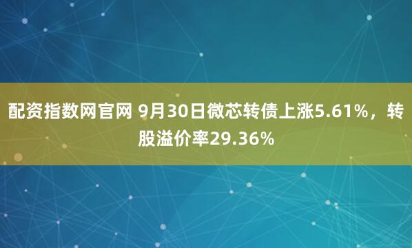 配资指数网官网 9月30日微芯转债上涨5.61%，转股溢价率29.36%