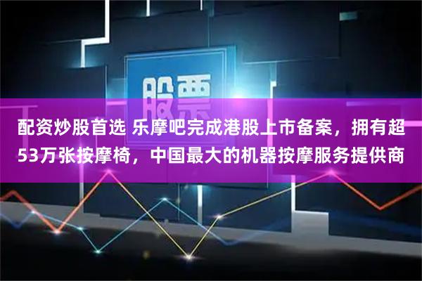 配资炒股首选 乐摩吧完成港股上市备案，拥有超53万张按摩椅，中国最大的机器按摩服务提供商