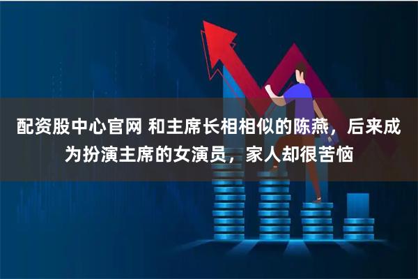 配资股中心官网 和主席长相相似的陈燕，后来成为扮演主席的女演员，家人却很苦恼