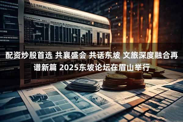 配资炒股首选 共襄盛会 共话东坡 文旅深度融合再谱新篇 2025东坡论坛在眉山举行