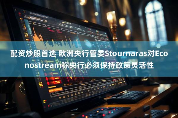 配资炒股首选 欧洲央行管委Stournaras对Econostream称央行必须保持政策灵活性